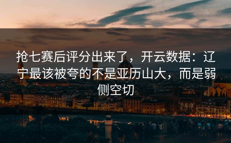 抢七赛后评分出来了，开云数据：辽宁最该被夸的不是亚历山大，而是弱侧空切