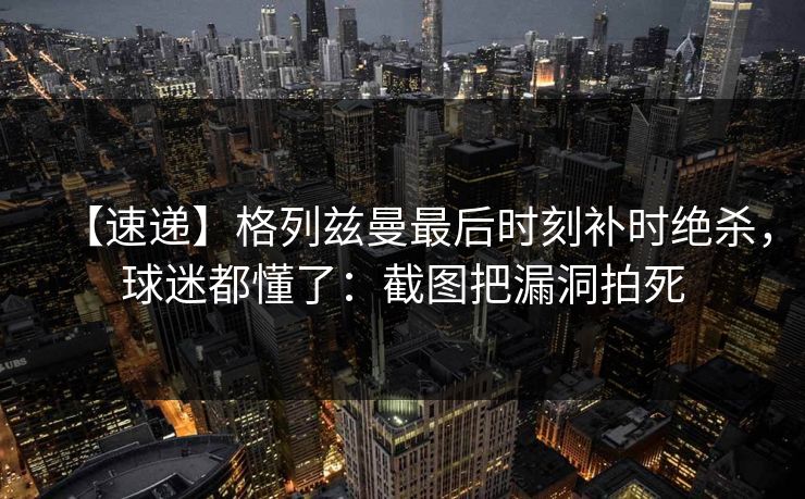 【速递】格列兹曼最后时刻补时绝杀，球迷都懂了：截图把漏洞拍死
