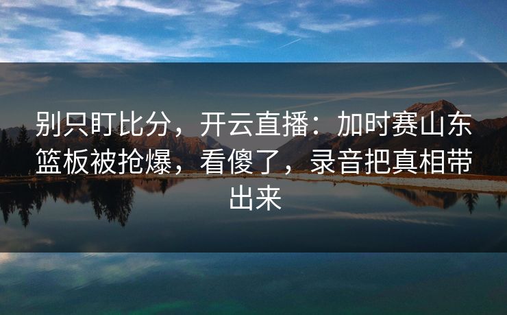 别只盯比分，开云直播：加时赛山东篮板被抢爆，看傻了，录音把真相带出来