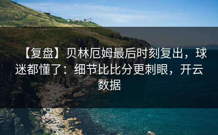 【复盘】贝林厄姆最后时刻复出，球迷都懂了：细节比比分更刺眼，开云数据