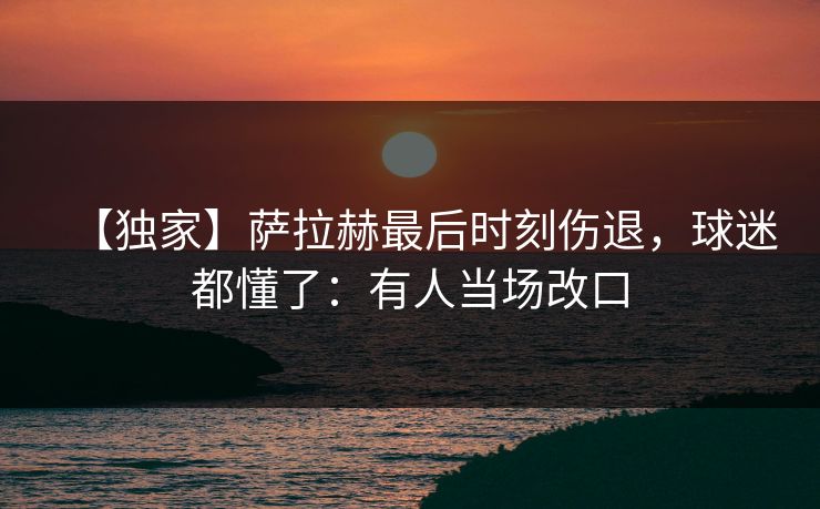 【独家】萨拉赫最后时刻伤退，球迷都懂了：有人当场改口