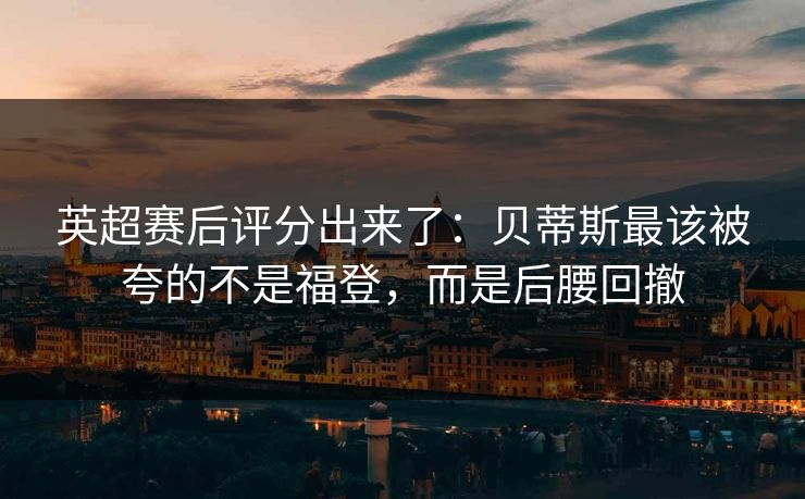 英超赛后评分出来了：贝蒂斯最该被夸的不是福登，而是后腰回撤