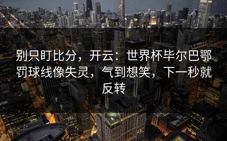 别只盯比分，开云：世界杯毕尔巴鄂罚球线像失灵，气到想笑，下一秒就反转