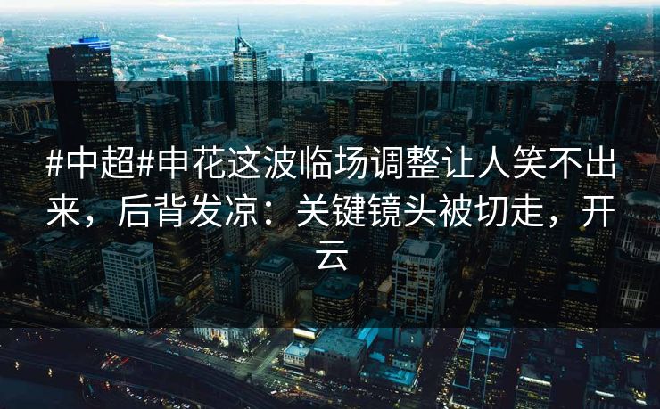 #中超#申花这波临场调整让人笑不出来，后背发凉：关键镜头被切走，开云