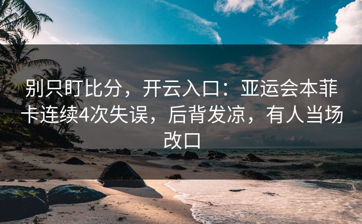 别只盯比分，开云入口：亚运会本菲卡连续4次失误，后背发凉，有人当场改口