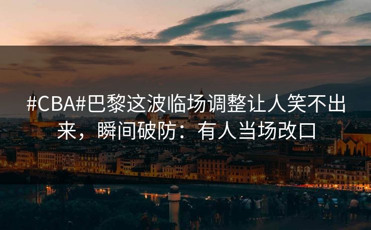 #CBA#巴黎这波临场调整让人笑不出来，瞬间破防：有人当场改口