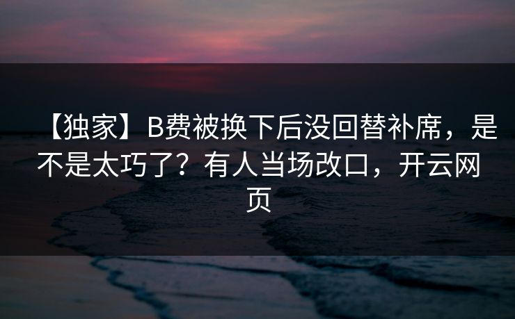 【独家】B费被换下后没回替补席,是不是太巧了?有人当场改口,开云网页 【独家】B费被换下后没回替补席,是不是太巧了?有人当场改口,开云网页